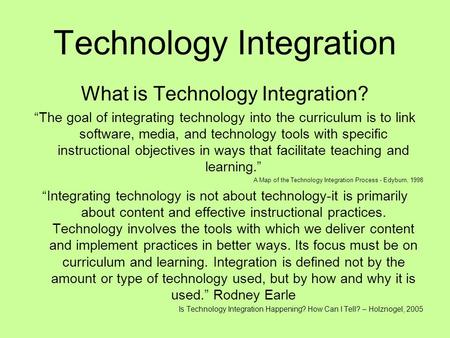 Technology Integration What is Technology Integration? “The goal of integrating technology into the curriculum is to link software, media, and technology.