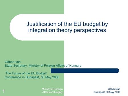 Ministry of Foreign Affairs of Hungary Gábor Iván Budapest, 30 May 2008 1 Justification of the EU budget by integration theory perspectives Gábor Iván.