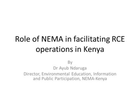 Role of NEMA in facilitating RCE operations in Kenya By Dr Ayub Ndaruga Director, Environmental Education, Information and Public Participation, NEMA-Kenya.
