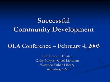 Successful Community Development OLA Conference – February 4, 2005 Bob Ernest, Trustee Cathy Matyas, Chief Librarian Waterloo Public Library Waterloo,