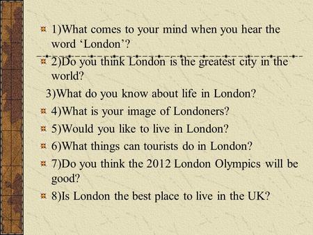 1)What comes to your mind when you hear the word ‘London’? 2)Do you think London is the greatest city in the world? 3)What do you know about life in London?