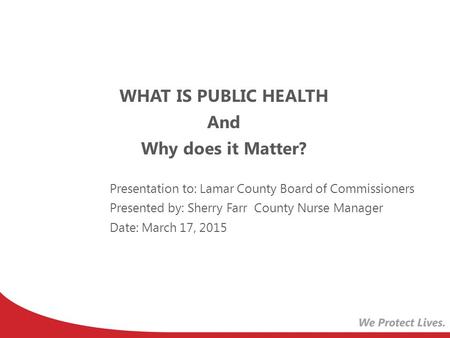 WHAT IS PUBLIC HEALTH And Why does it Matter? Presentation to: Lamar County Board of Commissioners Presented by: Sherry Farr County Nurse Manager Date: