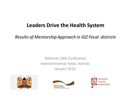 Leaders Drive the Health System Results of Mentorship Approach in GIZ Focal districts National LMG Conference Intercontinental Hotel, Nairobi January 2013.