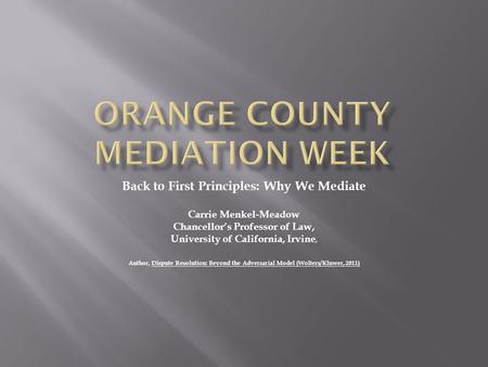 Back to First Principles: Why We Mediate Carrie Menkel-Meadow Chancellor’s Professor of Law, University of California, Irvine, Author, Dispute Resolution: