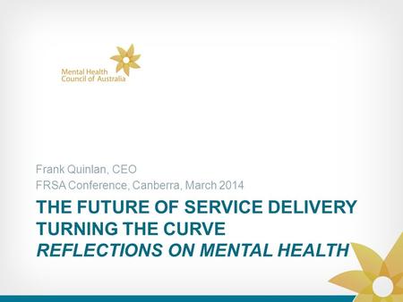 THE FUTURE OF SERVICE DELIVERY TURNING THE CURVE REFLECTIONS ON MENTAL HEALTH Frank Quinlan, CEO FRSA Conference, Canberra, March 2014.