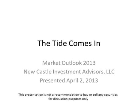 The Tide Comes In Market Outlook 2013 New Castle Investment Advisors, LLC Presented April 2, 2013 This presentation is not a recommendation to buy or sell.