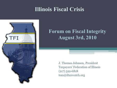 Forum on Fiscal Integrity August 3rd, 2010 J. Thomas Johnson, President Taxpayers’ Federation of Illinois (217) 522-6818 Illinois Fiscal.