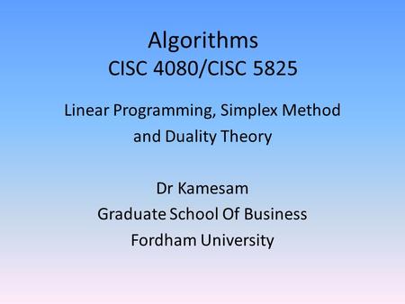 Algorithms CISC 4080/CISC 5825 Linear Programming, Simplex Method and Duality Theory Dr Kamesam Graduate School Of Business Fordham University.
