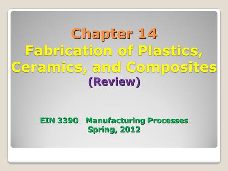 Chapter 14 Fabrication of Plastics, Ceramics, and Composites (Review) EIN 3390 Manufacturing Processes Spring, 2012.