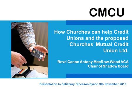 CMCU How Churches can help Credit Unions and the proposed Churches’ Mutual Credit Union Ltd. Revd Canon Antony MacRow-Wood ACA Chair of Shadow board Presentation.