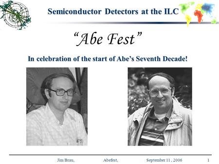 Jim Brau, Abefest, September 11, 20061 Semiconductor Detectors at the ILC In celebration of the start of Abe’s Seventh Decade!