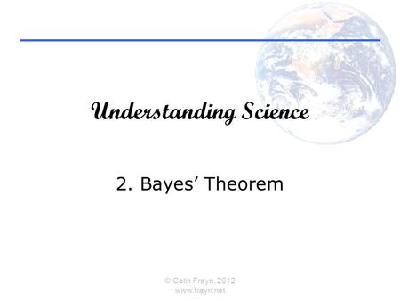 Understanding Science 2. Bayes’ Theorem © Colin Frayn, 2012 www.frayn.net.