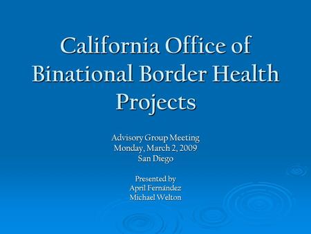 California Office of Binational Border Health Projects Advisory Group Meeting Monday, March 2, 2009 San Diego Presented by April Fernández Michael Welton.