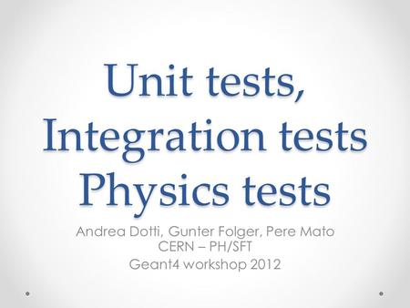 Unit tests, Integration tests Physics tests Andrea Dotti, Gunter Folger, Pere Mato CERN – PH/SFT Geant4 workshop 2012.