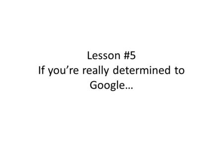 Lesson #5 If you’re really determined to Google….