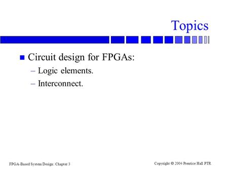 FPGA-Based System Design: Chapter 3 Copyright  2004 Prentice Hall PTR Topics n Circuit design for FPGAs: –Logic elements. –Interconnect.