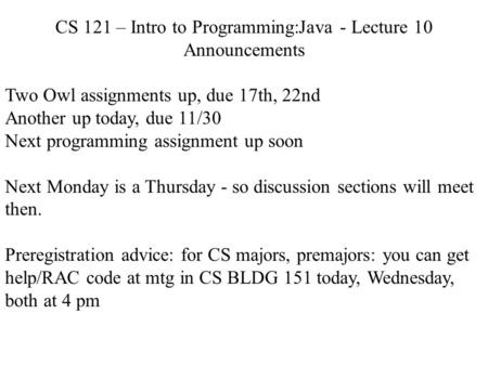 CS 121 – Intro to Programming:Java - Lecture 10 Announcements Two Owl assignments up, due 17th, 22nd Another up today, due 11/30 Next programming assignment.