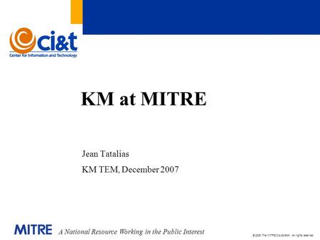 A National Resource Working in the Public Interest © 2006 The MITRE Corporation. All rights reserved. KM at MITRE Jean Tatalias KM TEM, December 2007.