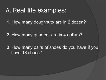 A. Real life examples: 1. How many doughnuts are in 2 dozen? 2. How many quarters are in 4 dollars? 3. How many pairs of shoes do you have if you have.