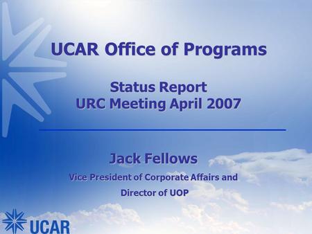 UCAR Office of Programs Status Report URC Meeting April 2007 Jack Fellows Vice President of Corporate Affairs and Director of UOP Director of UOP.
