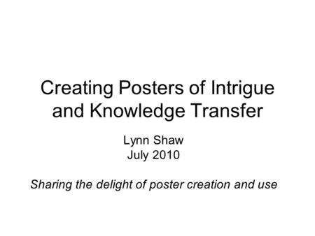 Creating Posters of Intrigue and Knowledge Transfer Lynn Shaw July 2010 Sharing the delight of poster creation and use.