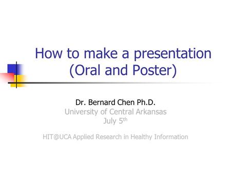 How to make a presentation (Oral and Poster) Dr. Bernard Chen Ph.D. University of Central Arkansas July 5 th Applied Research in Healthy Information.