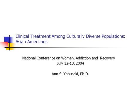 National Conference on Women, Addiction and Recovery July 12-13, 2004 Ann S. Yabusaki, Ph.D. Clinical Treatment Among Culturally Diverse Populations: Asian.