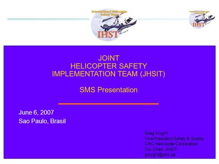 1 JOINT HELICOPTER SAFETY IMPLEMENTATION TEAM (JHSIT) SMS Presentation June 6, 2007 Sao Paulo, Brasil Greg Wyght Vice President Safety & Quality CHC Helicopter.