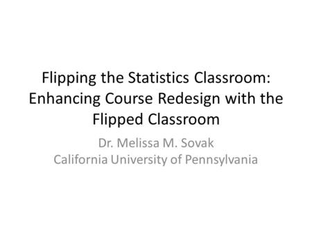 Flipping the Statistics Classroom: Enhancing Course Redesign with the Flipped Classroom Dr. Melissa M. Sovak California University of Pennsylvania.