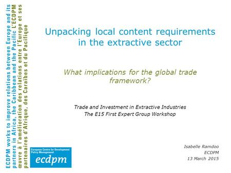 What implications for the global trade framework? Trade and Investment in Extractive Industries The E15 First Expert Group Workshop Isabelle Ramdoo ECDPM.