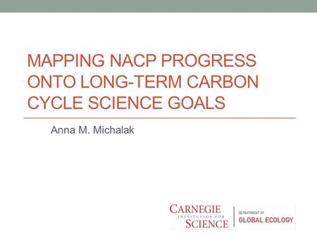 MAPPING NACP PROGRESS ONTO LONG-TERM CARBON CYCLE SCIENCE GOALS Anna M. Michalak.