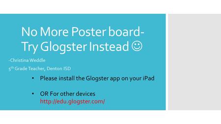 No More Poster board- Try Glogster Instead -Christina Weddle 5 th Grade Teacher, Denton ISD Please install the Glogster app on your iPad OR For other devices.