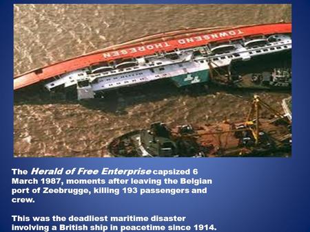 The Herald of Free Enterprise capsized 6 March 1987, moments after leaving the Belgian port of Zeebrugge, killing 193 passengers and crew. This was the.