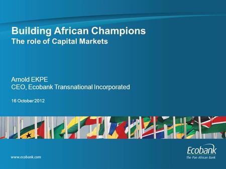 Building African Champions The role of Capital Markets Arnold EKPE CEO, Ecobank Transnational Incorporated 16 October 2012.
