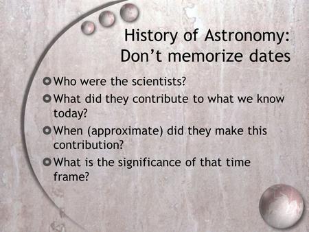 History of Astronomy: Don’t memorize dates  Who were the scientists?  What did they contribute to what we know today?  When (approximate) did they make.