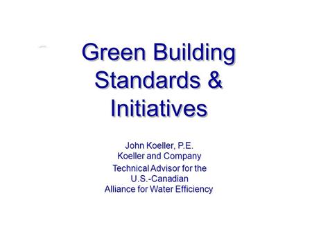 Green Building Standards & Initiatives John Koeller, P.E. Koeller and Company Technical Advisor for the U.S.-Canadian Alliance for Water Efficiency.