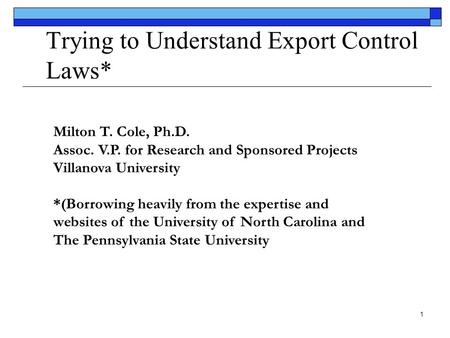 1 Trying to Understand Export Control Laws* Milton T. Cole, Ph.D. Assoc. V.P. for Research and Sponsored Projects Villanova University *(Borrowing heavily.