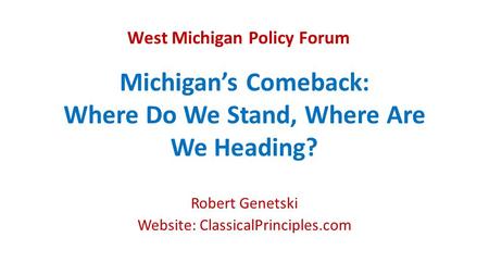Michigan’s Comeback: Where Do We Stand, Where Are We Heading? Robert Genetski Website: ClassicalPrinciples.com West Michigan Policy Forum.