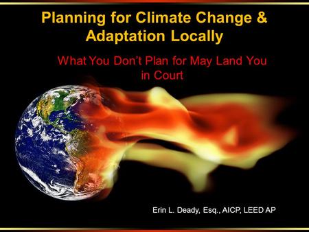 Planning for Climate Change & Adaptation Locally What You Don’t Plan for May Land You in Court Erin L. Deady, Esq., AICP, LEED AP.