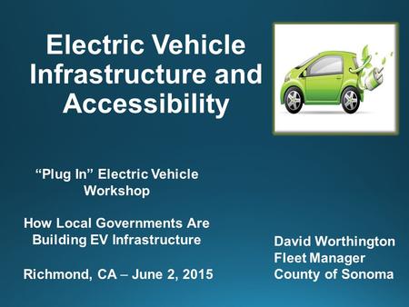 Electric Vehicle Infrastructure and Accessibility David Worthington Fleet Manager County of Sonoma “Plug In” Electric Vehicle Workshop How Local Governments.