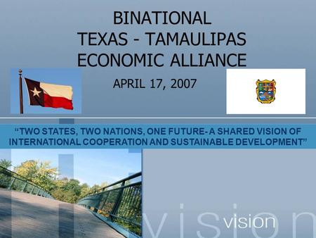 BINATIONAL TEXAS - TAMAULIPAS ECONOMIC ALLIANCE APRIL 17, 2007 “TWO STATES, TWO NATIONS, ONE FUTURE- A SHARED VISION OF INTERNATIONAL COOPERATION AND SUSTAINABLE.