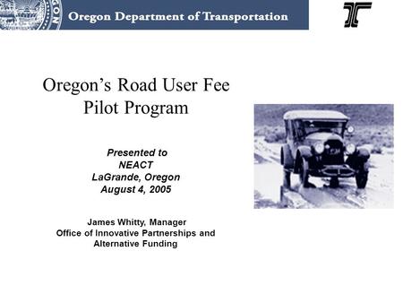 Oregon’s Road User Fee Pilot Program Presented to NEACT LaGrande, Oregon August 4, 2005 James Whitty, Manager Office of Innovative Partnerships and Alternative.