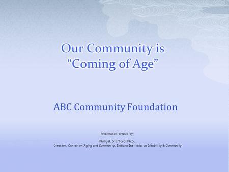 ABC Community Foundation Presentation created by : Philip B. Stafford, Ph.D., Director, Center on Aging and Community, Indiana Institute on Disability.