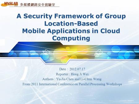 多媒體網路安全實驗室 A Security Framework of Group Location-Based Mobile Applications in Cloud Computing Date ： 2012.07.17 Reporter : Hong Ji Wei Authors : Yu-Jia.