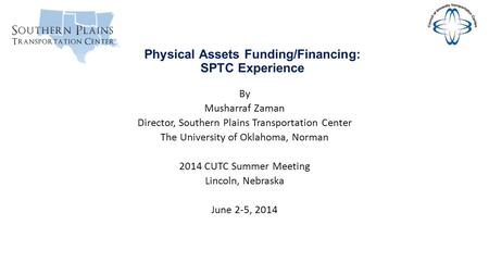 Physical Assets Funding/Financing: SPTC Experience By Musharraf Zaman Director, Southern Plains Transportation Center The University of Oklahoma, Norman.