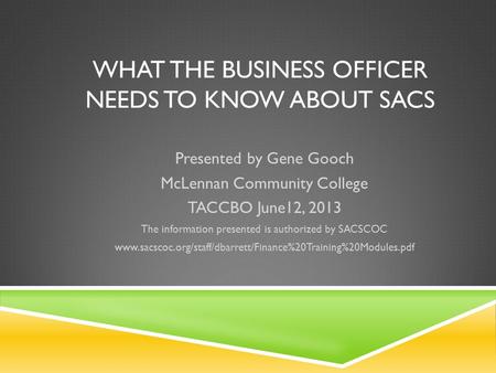 WHAT THE BUSINESS OFFICER NEEDS TO KNOW ABOUT SACS Presented by Gene Gooch McLennan Community College TACCBO June12, 2013 The information presented is.