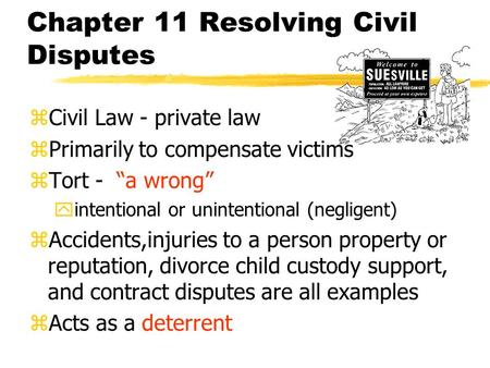 Chapter 11 Resolving Civil Disputes zCivil Law - private law zPrimarily to compensate victims zTort - “a wrong” yintentional or unintentional (negligent)