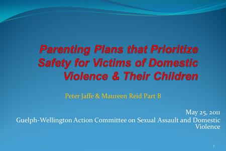 Peter Jaffe & Maureen Reid Part B May 25, 2011 Guelph-Wellington Action Committee on Sexual Assault and Domestic Violence 1.