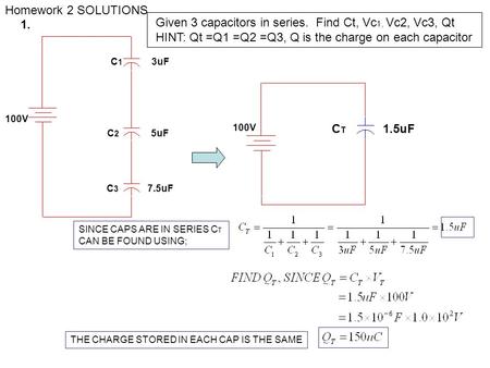 Homework 2 SOLUTIONS 100V C 2 5uF C 1 3uF C 3 7.5uF SINCE CAPS ARE IN SERIES C T CAN BE FOUND USING; THE CHARGE STORED IN EACH CAP IS THE SAME 100V C T.