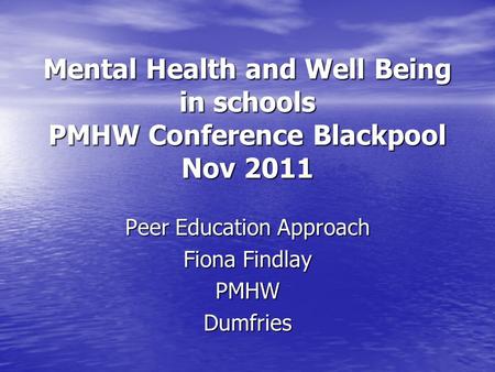 Mental Health and Well Being in schools PMHW Conference Blackpool Nov 2011 Peer Education Approach Fiona Findlay PMHWDumfries.